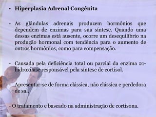 • Hiperplasia Adrenal Congênita
- As glândulas adrenais produzem hormônios que
dependem de enzimas para sua síntese. Quando uma
dessas enzimas está ausente, ocorre um desequilíbrio na
produção hormonal com tendência para o aumento de
outros hormônios, como para compensação.
- Causada pela deficiência total ou parcial da enzima 21-
hidroxilase responsável pela síntese de cortisol.
- Apresentar-se de forma clássica, não clássica e perdedora
de sal.
- O tratamento e baseado na administração de cortisona.
 
