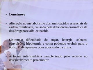 • Leucinose
- Alteração no metabolismo dos aminoácidos essenciais de
cadeia ramificada, causada pela deficiência enzimática da
desidrogenase alfa-cetoácida.
- Sintomas: dificuldade de sugar, letargia, soluços,
convulsões, hipotermia e coma podendo evoluir para o
óbito. Pode aparecer odor adocicado na urina.
- A forma intermediária caracterizado pelo retardo no
desenvolvimento psicomotor.
 