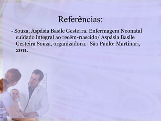 Referências:
- Souza, Aspásia Basile Gesteira. Enfermagem Neonatal
cuidado integral ao recém-nascido/ Aspásia Basile
Gesteira Souza, organizadora.- São Paulo: Martinari,
2011.
 