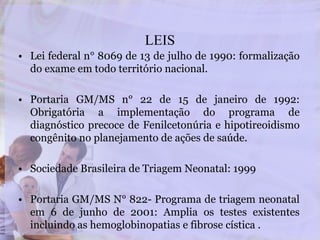 LEIS
• Lei federal n° 8069 de 13 de julho de 1990: formalização
do exame em todo território nacional.
• Portaria GM/MS n° 22 de 15 de janeiro de 1992:
Obrigatória a implementação do programa de
diagnóstico precoce de Fenilcetonúria e hipotireoidismo
congênito no planejamento de ações de saúde.
• Sociedade Brasileira de Triagem Neonatal: 1999
• Portaria GM/MS N° 822- Programa de triagem neonatal
em 6 de junho de 2001: Amplia os testes existentes
incluindo as hemoglobinopatias e fibrose cística .
 