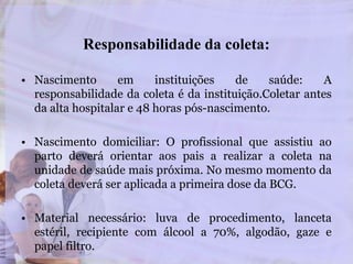 Responsabilidade da coleta:
• Nascimento em instituições de saúde: A
responsabilidade da coleta é da instituição.Coletar antes
da alta hospitalar e 48 horas pós-nascimento.
• Nascimento domiciliar: O profissional que assistiu ao
parto deverá orientar aos pais a realizar a coleta na
unidade de saúde mais próxima. No mesmo momento da
coleta deverá ser aplicada a primeira dose da BCG.
• Material necessário: luva de procedimento, lanceta
estéril, recipiente com álcool a 70%, algodão, gaze e
papel filtro.
 