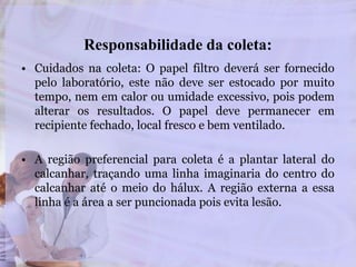 Responsabilidade da coleta:
• Cuidados na coleta: O papel filtro deverá ser fornecido
pelo laboratório, este não deve ser estocado por muito
tempo, nem em calor ou umidade excessivo, pois podem
alterar os resultados. O papel deve permanecer em
recipiente fechado, local fresco e bem ventilado.
• A região preferencial para coleta é a plantar lateral do
calcanhar, traçando uma linha imaginaria do centro do
calcanhar até o meio do hálux. A região externa a essa
linha é a área a ser puncionada pois evita lesão.
 