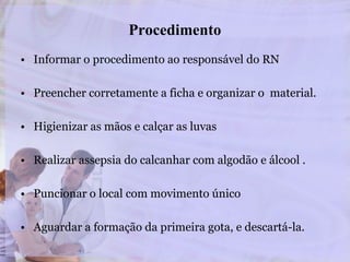 Procedimento
• Informar o procedimento ao responsável do RN
• Preencher corretamente a ficha e organizar o material.
• Higienizar as mãos e calçar as luvas
• Realizar assepsia do calcanhar com algodão e álcool .
• Puncionar o local com movimento único
• Aguardar a formação da primeira gota, e descartá-la.
 
