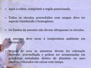 • Após a coleta, comprimir a região puncionada.
• Todos os círculos preenchidos com sangue deve ter
aspecto translucido e homogêneo.
• Os limites da amostra não devem ultrapassar os círculos.
• A amostra deve secar á temperatura ambiente em
horizontal
• Depois de seca as amostras devem ter coloração
marrom- avermelhada e podem ser armazenadas em
geladeiras embaladas dentro de alumínio ou saco
plástico, colocados em caixas com tampa.
 