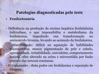 Patologias diagnosticadas pelo teste
• Fenilcetonúria
- Deficiência na produção da enzima hepática fenilalalnina
hidroxilase, o que impossibilita o metabolismo da
fenilalanina, impedindo sua transformação no
aminoácido tirosina, levando ao acúmulo da fenilalanina.
- Manifestação: déficit na aquisição de habilidades
psicomotoras, menos pigmentação de pele e cabelo,
agressividade, irritabilidade, convulsões, comportamento
autista, odor alterado na urina e microcefalia por fusão
precoce das suturas cranianas.
- O tratamento : dieta podre em fenilalanina e reposição de
tirosina.
 