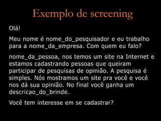Exemplo de screening
Olá!
Meu nome é nome_do_pesquisador e eu trabalho
para a nome_da_empresa. Com quem eu falo?
nome_da_pessoa, nos temos um site na Internet e
estamos cadastrando pessoas que queiram
participar de pesquisas de opinião. A pesquisa é
simples. Nós mostramos um site pra você e você
nos dá sua opinião. No final você ganha um
descricao_do_brinde.
Você tem interesse em se cadastrar?
 