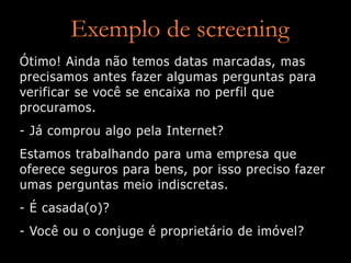 Exemplo de screening
Ótimo! Ainda não temos datas marcadas, mas
precisamos antes fazer algumas perguntas para
verificar se você se encaixa no perfil que
procuramos.
- Já comprou algo pela Internet?
Estamos trabalhando para uma empresa que
oferece seguros para bens, por isso preciso fazer
umas perguntas meio indiscretas.
- É casada(o)?
- Você ou o conjuge é proprietário de imóvel?
 