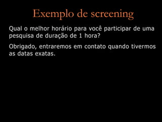 Exemplo de screening
Qual o melhor horário para você participar de uma
pesquisa de duração de 1 hora?
Obrigado, entraremos em contato quando tivermos
as datas exatas.
 