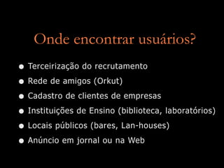 Onde encontrar usuários?
• Terceirização do recrutamento
• Rede de amigos (Orkut)
• Cadastro de clientes de empresas
• Instituições de Ensino (biblioteca, laboratórios)
• Locais públicos (bares, Lan-houses)
• Anúncio em jornal ou na Web
 