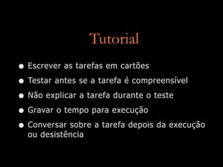 Tutorial
• Escrever as tarefas em cartões
• Testar antes se a tarefa é compreensível
• Não explicar a tarefa durante o teste
• Gravar o tempo para execução
• Conversar sobre a tarefa depois da execução
  ou desistência
 