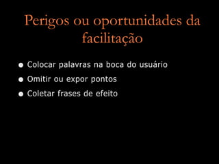 Perigos ou oportunidades da
          facilitação
• Colocar palavras na boca do usuário
• Omitir ou expor pontos
• Coletar frases de efeito
 