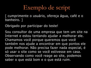 Exemplo de script
[ cumprimente o usuário, ofereça água, café e o
banheiro. ]
Obrigado por participar do teste!
Sou consultor de uma empresa que tem um site na
Internet e estou tentando ajudar a melhorar ele.
Chamamos você porque queremos que você
também nos ajude a encontrar em que pontos ele
pode melhorar. Não precisa fazer nada especial, é
só usar o site como se você estivesse em casa.
Observando como você reage ao site, podemos
saber o que está bom e o que está ruim.
 