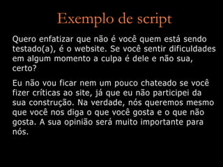 Exemplo de script
Quero enfatizar que não é você quem está sendo
testado(a), é o website. Se você sentir dificuldades
em algum momento a culpa é dele e não sua,
certo?
Eu não vou ficar nem um pouco chateado se você
fizer críticas ao site, já que eu não participei da
sua construção. Na verdade, nós queremos mesmo
que você nos diga o que você gosta e o que não
gosta. A sua opinião será muito importante para
nós.
 