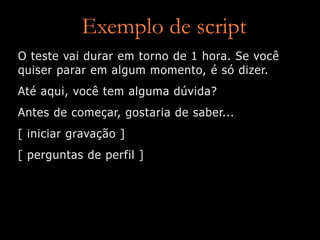 Exemplo de script
O teste vai durar em torno de 1 hora. Se você
quiser parar em algum momento, é só dizer.
Até aqui, você tem alguma dúvida?
Antes de começar, gostaria de saber...
[ iniciar gravação ]
[ perguntas de perfil ]
 