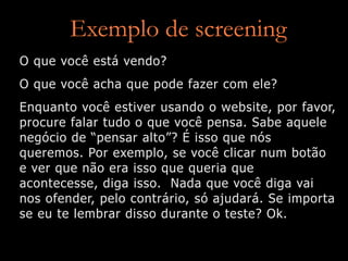 Exemplo de screening
O que você está vendo?
O que você acha que pode fazer com ele?
Enquanto você estiver usando o website, por favor,
procure falar tudo o que você pensa. Sabe aquele
negócio de “pensar alto”? É isso que nós
queremos. Por exemplo, se você clicar num botão
e ver que não era isso que queria que
acontecesse, diga isso. Nada que você diga vai
nos ofender, pelo contrário, só ajudará. Se importa
se eu te lembrar disso durante o teste? Ok.
 
