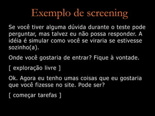 Exemplo de screening
Se você tiver alguma dúvida durante o teste pode
perguntar, mas talvez eu não possa responder. A
idéia é simular como você se viraria se estivesse
sozinho(a).
Onde você gostaria de entrar? Fique à vontade.
[ exploração livre ]
Ok. Agora eu tenho umas coisas que eu gostaria
que você fizesse no site. Pode ser?
[ começar tarefas ]
 