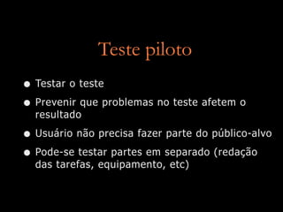 Teste piloto
• Testar o teste
• Prevenir que problemas no teste afetem o
  resultado

• Usuário não precisa fazer parte do público-alvo
• Pode-se testar partes em separado (redação
  das tarefas, equipamento, etc)
 