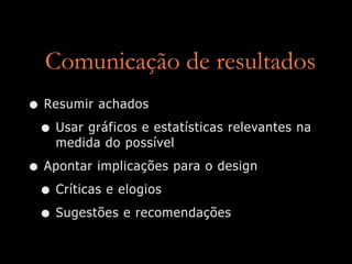 Comunicação de resultados
• Resumir achados
 • Usar gráficos e estatísticas relevantes na
    medida do possível

• Apontar implicações para o design
 • Críticas e elogios
 • Sugestões e recomendações
 
