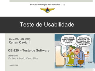 CE-229 – Teste de Software
Instituto Tecnológico de Aeronáutica - ITA
Aluno MSc. (ITA/IFSP):
Renan Cavichi
Teste de Usabilidade
16/05/2013
1
Professor:
Dr. Luiz Alberto Vieira Dias
 