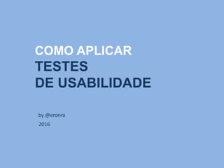 COMO APLICAR
TESTES
DE USABILIDADE
by Eron Alves
2016
WORKSHOP
 