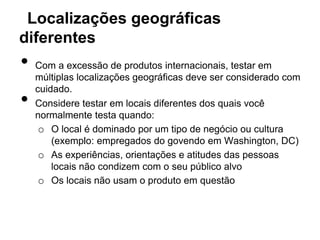 Localizações geográficas
diferentes
•   Com a excessão de produtos internacionais, testar em
    múltiplas localizações geográficas deve ser considerado com
    cuidado.
•   Considere testar em locais diferentes dos quais você
    normalmente testa quando:
     o O local é dominado por um tipo de negócio ou cultura
        (exemplo: empregados do govendo em Washington, DC)
     o As experiências, orientações e atitudes das pessoas
        locais não condizem com o seu público alvo
     o Os locais não usam o produto em questão
 
