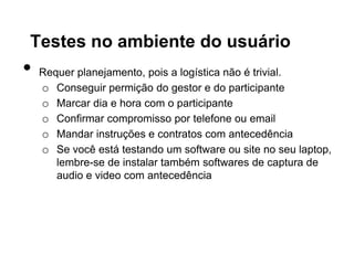 Testes no ambiente do usuário
•   Requer planejamento, pois a logística não é trivial.
    o Conseguir permição do gestor e do participante
    o Marcar dia e hora com o participante
    o Confirmar compromisso por telefone ou email
    o Mandar instruções e contratos com antecedência
    o Se você está testando um software ou site no seu laptop,
       lembre-se de instalar também softwares de captura de
       audio e video com antecedência
 