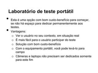 Laboratório de teste portátil
•   Esta é uma opção com bom custo-benefício para começar,
    se não há espaço para dedicar permanentemente aos
    testes.
•   Vantagens:
     o Ver o usuário no seu contexto, em situação real
     o É mais fácil para o usuário participar do teste
     o Solução com bom custo-benefício
     o Com o equipamento portátil, você pode levá-lo para
        campo
     o Câmeras e laptops não precisam ser dedicados somente
        para este fim
 