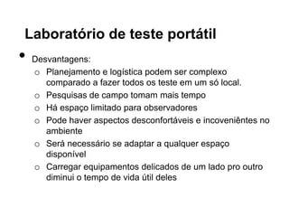 Laboratório de teste portátil
•   Desvantagens:
    o Planejamento e logística podem ser complexo
       comparado a fazer todos os teste em um só local.
    o Pesquisas de campo tomam mais tempo
    o Há espaço limitado para observadores
    o Pode haver aspectos desconfortáveis e incoveniêntes no
       ambiente
    o Será necessário se adaptar a qualquer espaço
       disponível
    o Carregar equipamentos delicados de um lado pro outro
       diminui o tempo de vida útil deles
 