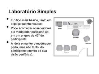 Laboratório Simples
•   É o tipo mais básico, tanto em
    espaço quanto recurso;
•   Pode acomodar observadores
    e o moderador posiciona-se
    em um angulo de 45º do
    participante;
•   A idéia é manter o moderador
    perto, mas não tanto, do
    participante (dentro de sua
    visão periférica).
 