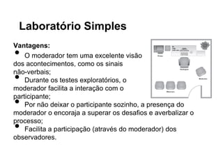 Laboratório Simples
Vantagens:
•   O moderador tem uma excelente visão
dos acontecimentos, como os sinais

•
não-verbais;
    Durante os testes exploratórios, o
moderador facilita a interação com o

•
participante;
    Por não deixar o participante sozinho, a presença do
moderador o encoraja a superar os desafios e averbalizar o

•
processo;
    Facilita a participação (através do moderador) dos
observadores.
 