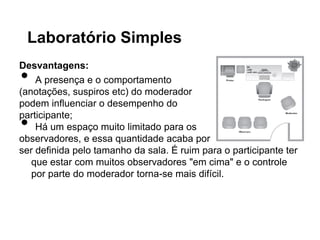 Laboratório Simples
Desvantagens:
•   A presença e o comportamento
(anotações, suspiros etc) do moderador
podem influenciar o desempenho do

•
participante;
    Há um espaço muito limitado para os
observadores, e essa quantidade acaba por
ser definida pelo tamanho da sala. É ruim para o participante ter
   que estar com muitos observadores "em cima" e o controle
   por parte do moderador torna-se mais difícil.
 