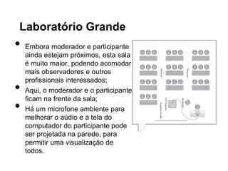 Laboratório Grande
•   Embora moderador e participante
    ainda estejam próximos, esta sala
    é muito maior, podendo acomodar
    mais observadores e outros
    profissionais interessados;
•   Aqui, o moderador e o participante
    ficam na frente da sala;
•   Há um microfone ambiente para
    melhorar o aúdio e a tela do
    computador do participante pode
    ser projetada na parede, para
    permitir uma visualização de
    todos.
 