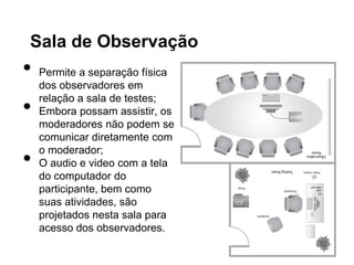 Sala de Observação
•   Permite a separação física
    dos observadores em

•
    relação a sala de testes;
    Embora possam assistir, os
    moderadores não podem se
    comunicar diretamente com

•
    o moderador;
    O audio e video com a tela
    do computador do
    participante, bem como
    suas atividades, são
    projetados nesta sala para
    acesso dos observadores.
 