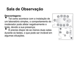 Sala de Observação

•
Desvantagens:
    Tal como acontece com a instalação de
um laboratório simples, o comportamento do
moderador pode afetar negativamente o

•
teste, devido a sua presença;
    É preciso dispor de ao menos duas salas
durante os testes, o que pode ser inviável em
algumas situações.
 