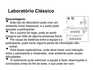 Laboratório Clássico

•
Desvantagens:
     Este tipo de laboratório pode criar um
ambiente muito impessoal, e o audio pode

•
assustar o participante;
     Se o usuário for leigo, pode se sentir

•
inseguro por falta de alguma presença física;
     Por causa da distância entre a equipe e o
participante, pode haver alguma perda de informação não-

•
    verbal;
     Para testes exploratórios, onde deve haver uma interação
entre o participante e moderador, este ambiente pode causar

•
dificuldades;
     O isolamento pode estimular a equipe a fazer observações e
conclusões antes do fim do teste, o que pode ser ruim.
 