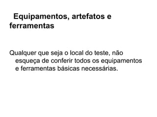 Equipamentos, artefatos e
ferramentas


Qualquer que seja o local do teste, não
 esqueça de conferir todos os equipamentos
 e ferramentas básicas necessárias.
 
