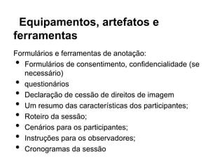 Equipamentos, artefatos e
ferramentas
Formulários e ferramentas de anotação:
•  Formulários de consentimento, confidencialidade (se
   necessário)
•  questionários
•  Declaração de cessão de direitos de imagem
•  Um resumo das características dos participantes;
•  Roteiro da sessão;
•  Cenários para os participantes;
•  Instruções para os observadores;
•  Cronogramas da sessão
 