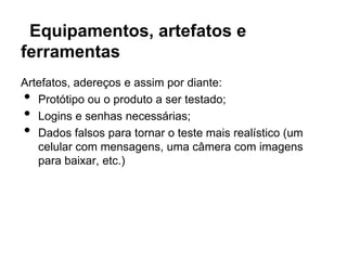 Equipamentos, artefatos e
ferramentas
Artefatos, adereços e assim por diante:
•  Protótipo ou o produto a ser testado;
•  Logins e senhas necessárias;
•  Dados falsos para tornar o teste mais realístico (um
   celular com mensagens, uma câmera com imagens
   para baixar, etc.)
 