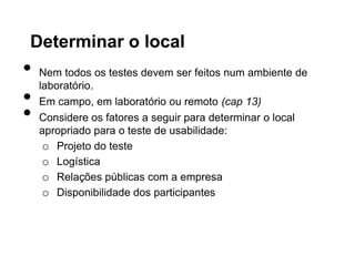 Determinar o local
•   Nem todos os testes devem ser feitos num ambiente de
    laboratório.
•   Em campo, em laboratório ou remoto (cap 13)
•   Considere os fatores a seguir para determinar o local
    apropriado para o teste de usabilidade:
     o Projeto do teste
     o Logística
     o Relações públicas com a empresa
     o Disponibilidade dos participantes
 