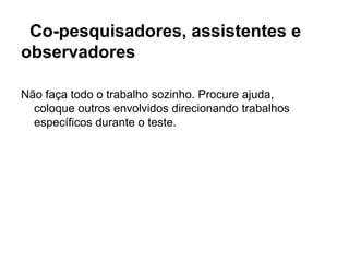 Co-pesquisadores, assistentes e
observadores

Não faça todo o trabalho sozinho. Procure ajuda,
  coloque outros envolvidos direcionando trabalhos
  específicos durante o teste.
 