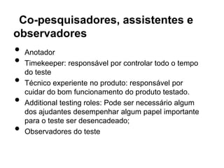 Co-pesquisadores, assistentes e
observadores
•   Anotador
•   Timekeeper: responsável por controlar todo o tempo
    do teste
•   Técnico experiente no produto: responsável por
    cuidar do bom funcionamento do produto testado.
•   Additional testing roles: Pode ser necessário algum
    dos ajudantes desempenhar algum papel importante
    para o teste ser desencadeado;
•   Observadores do teste
 