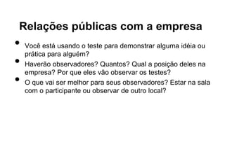 Relações públicas com a empresa
•   Você está usando o teste para demonstrar alguma idéia ou
    prática para alguém?
•   Haverão observadores? Quantos? Qual a posição deles na
    empresa? Por que eles vão observar os testes?
•   O que vai ser melhor para seus observadores? Estar na sala
    com o participante ou observar de outro local?
 