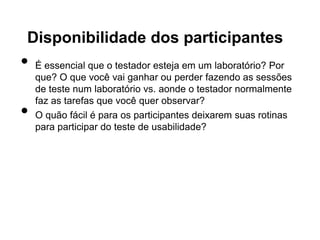 Disponibilidade dos participantes
•   É essencial que o testador esteja em um laboratório? Por
    que? O que você vai ganhar ou perder fazendo as sessões
    de teste num laboratório vs. aonde o testador normalmente
    faz as tarefas que você quer observar?
•   O quão fácil é para os participantes deixarem suas rotinas
    para participar do teste de usabilidade?
 