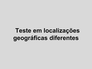 Teste em localizações
geográficas diferentes
 