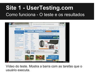 Site 1 - UserTesting.com
Como funciona - O teste e os resultados




Vídeo do teste. Mostra a barra com as tarefas que o
usuário executa.
 