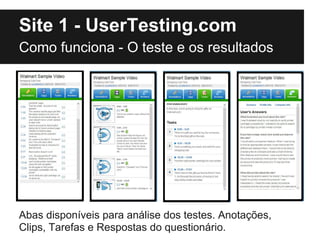 Site 1 - UserTesting.com
Como funciona - O teste e os resultados




Abas disponíveis para análise dos testes. Anotações,
Clips, Tarefas e Respostas do questionário.
 