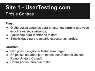 Site 1 - UserTesting.com
Prós e Contras

Prós:
● O site busca usuários para o teste, ou permite que você
   escolha os seus usuários;
● Facilidade para montar os testes;
● Simplicidade para o usuário executar as tarefas.

Contras:
● Não possui opção de testar sem pagar;
● Só possui usuários para testes, nos Estados Unidos;
  Reino Unido e Canadá;
● Cobra por usuário que testar.
 