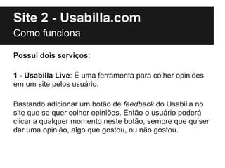Site 2 - Usabilla.com
Como funciona

Possui dois serviços:

1 - Usabilla Live: É uma ferramenta para colher opiniões
em um site pelos usuário.

Bastando adicionar um botão de feedback do Usabilla no
site que se quer colher opiniões. Então o usuário poderá
clicar a qualquer momento neste botão, sempre que quiser
dar uma opinião, algo que gostou, ou não gostou.
 