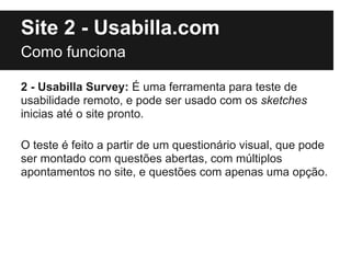 Site 2 - Usabilla.com
Como funciona

2 - Usabilla Survey: É uma ferramenta para teste de
usabilidade remoto, e pode ser usado com os sketches
inicias até o site pronto.

O teste é feito a partir de um questionário visual, que pode
ser montado com questões abertas, com múltiplos
apontamentos no site, e questões com apenas uma opção.
 
