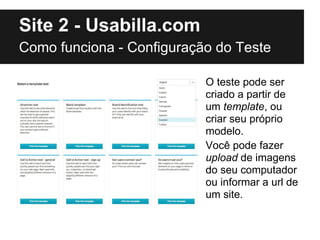 Site 2 - Usabilla.com
Como funciona - Configuração do Teste

                           O teste pode ser
                           criado a partir de
                           um template, ou
                           criar seu próprio
                           modelo.
                           Você pode fazer
                           upload de imagens
                           do seu computador
                           ou informar a url de
                           um site.
 